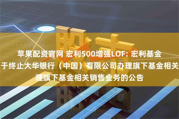 苹果配资官网 宏利500增强LOF: 宏利基金管理有限公司关于终止大华银行（中国）有限公司办理旗下基金相关销售业务的公告
