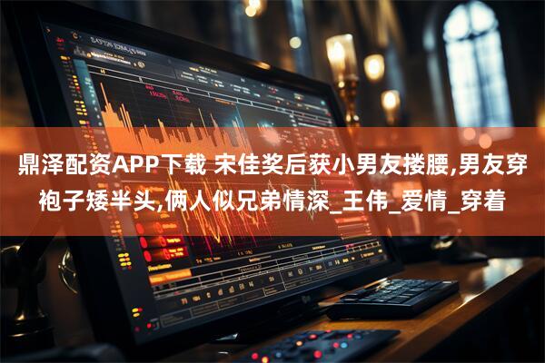 鼎泽配资APP下载 宋佳奖后获小男友搂腰,男友穿袍子矮半头,俩人似兄弟情深_王伟_爱情_穿着