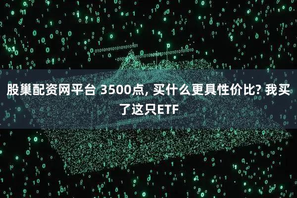 股巢配资网平台 3500点, 买什么更具性价比? 我买了这只ETF
