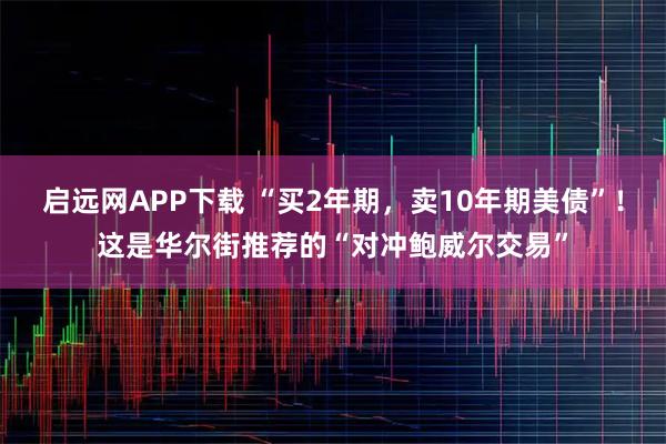启远网APP下载 “买2年期,卖10年期美债”!这是华尔街推荐的“对冲鲍威尔交易”