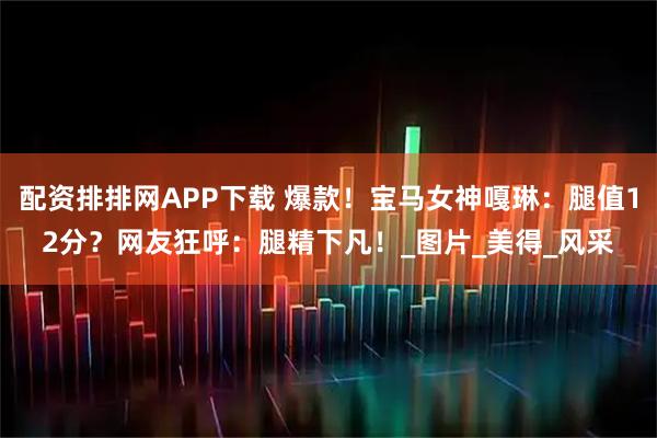 配资排排网APP下载 爆款！宝马女神嘎琳：腿值12分？网友狂呼：腿精下凡！_图片_美得_风采