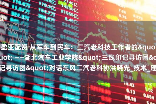盈亚配资 从军车到民车：二汽老科技工作者的"三线创新密码" ——湖北汽车工业学院"三线印记寻访团"对话东风二汽老科协洪晓先_技术_建设者_长春一汽