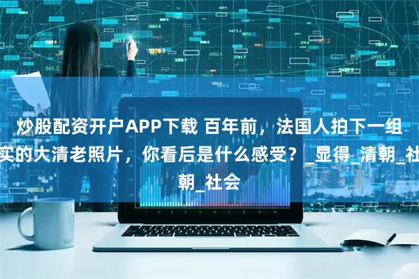 炒股配资开户APP下载 百年前,法国人拍下一组真实的大清老照片,你看后是什么感受?_显得_清朝_社会