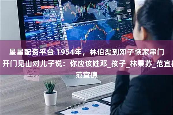 星星配资平台 1954年,林伯渠到邓子恢家串门,开门见山对儿子说:你应该姓邓_孩子_林秉苏_范宜德