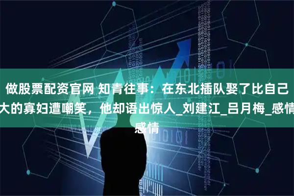 做股票配资官网 知青往事:在东北插队娶了比自己大的寡妇遭嘲笑,他却语出惊人_刘建江_吕月梅_感情