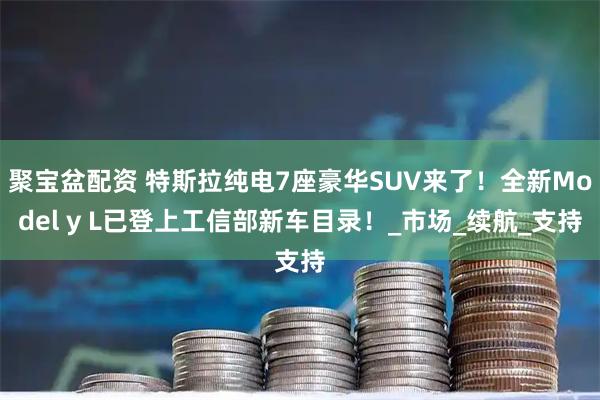聚宝盆配资 特斯拉纯电7座豪华SUV来了!全新Model y L已登上工信部新车目录!_市场_续航_支持