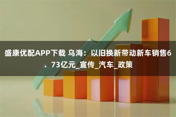 盛康优配APP下载 乌海:以旧换新带动新车销售6.73亿元_宣传_汽车_政策