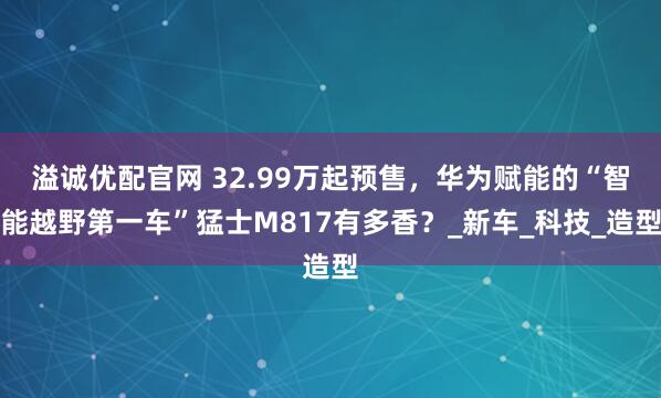 溢诚优配官网 32.99万起预售,华为赋能的“智能越野第一车”猛士M817有多香?_新车_科技_造型