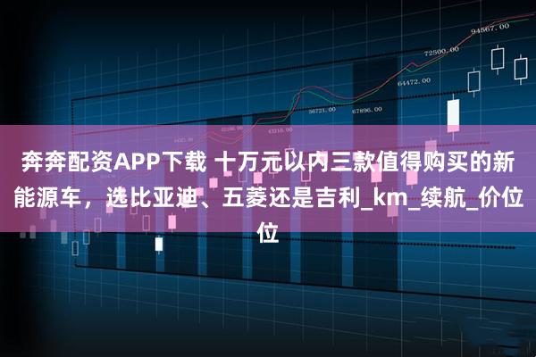 奔奔配资APP下载 十万元以内三款值得购买的新能源车,选比亚迪、五菱还是吉利_km_续航_价位