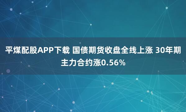 平煤配股APP下载 国债期货收盘全线上涨 30年期主力合约涨0.56%