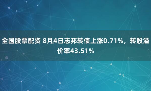 全国股票配资 8月4日志邦转债上涨0.71%,转股溢价率43.51%