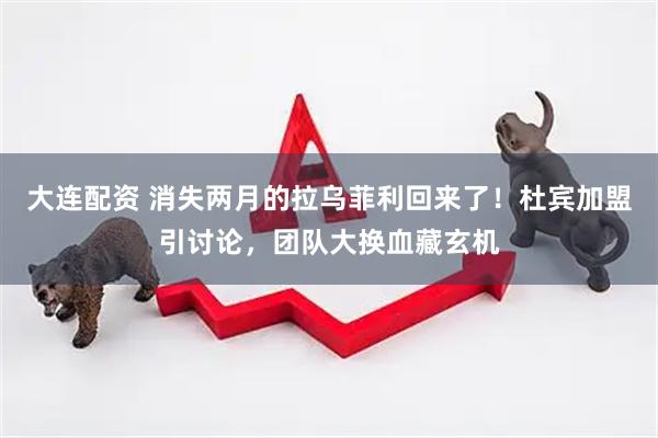 大连配资 消失两月的拉乌菲利回来了!杜宾加盟引讨论,团队大换血藏玄机