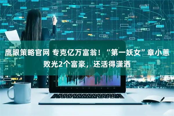 鹰眼策略官网 专克亿万富翁!“第一妖女”章小蕙败光2个富豪,还活得潇洒