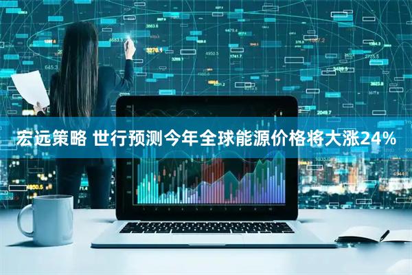 宏远策略 世行预测今年全球能源价格将大涨24%